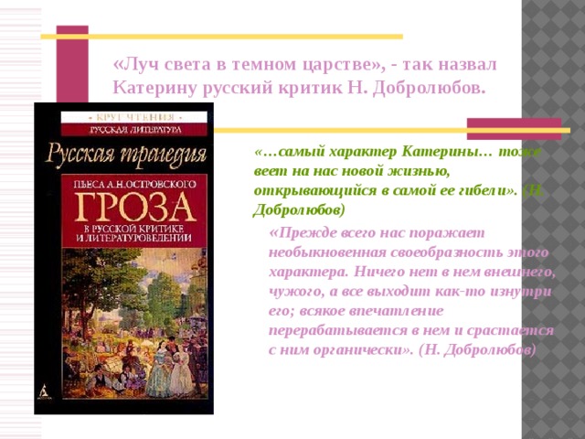« Луч света в темном царстве», - так назвал Катерину русский критик Н. Добролюбов. «…самый характер Катерины… тоже веет на нас новой жизнью, открывающийся в самой ее гибели». (Н. Добролюбов)  « Прежде всего нас поражает необыкновенная своеобразность этого характера. Ничего нет в нем внешнего, чужого, а все выходит как-то изнутри его; всякое впечатление перерабатывается в нем и срастается с ним органически». (Н. Добролюбов)  