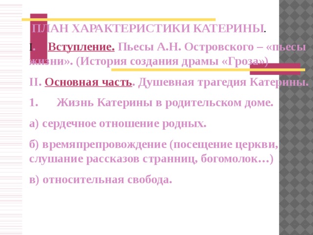 ПЛАН ХАРАКТЕРИСТИКИ КАТЕРИНЫ . I .   Вступление.  Пьесы А.Н. Островского – «пьесы жизни». (История создания драмы «Гроза») II. Основная часть . Душевная трагедия Катерины. 1.      Жизнь Катерины в родительском доме. а) сердечное отношение родных. б) времяпрепровождение (посещение церкви, слушание рассказов странниц, богомолок…) в) относительная свобода.