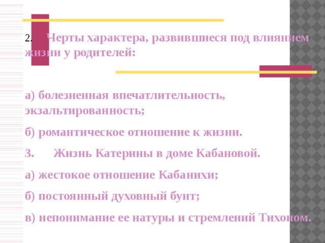 2.      Черты характера, развившиеся под влиянием  жизни у родителей:  а) болезненная впечатлительность, экзальтированность; б) романтическое отношение к жизни. 3.      Жизнь Катерины в доме Кабановой. а) жестокое отношение Кабанихи; б) постоянный духовный бунт; в) непонимание ее натуры и стремлений Тихоном.