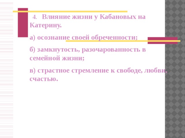    4 .   Влияние жизни у Кабановых на Катерину. а) осознание своей обреченности; б) замкнутость, разочарованность в семейной жизни; в) страстное стремление к свободе, любви, счастью.          