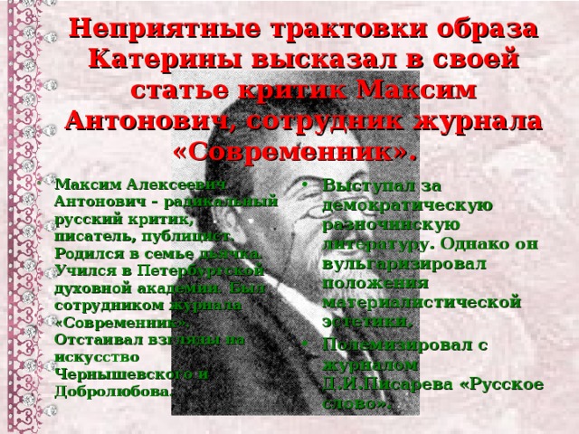 Неприятные трактовки образа Катерины высказал в своей статье критик Максим Антонович, сотрудник журнала «Современник». Максим Алексеевич Антонович – радикальный русский критик, писатель, публицист. Родился в семье дьячка. Учился в Петербургской духовной академии. Был сотрудником журнала «Современник». Отстаивал взгляды на искусство Чернышевского и Добролюбова.  Выступал за демократическую разночинскую литературу. Однако он вульгаризировал положения материалистической эстетики. Полемизировал с журналом Д.И.Писарева «Русское слово».