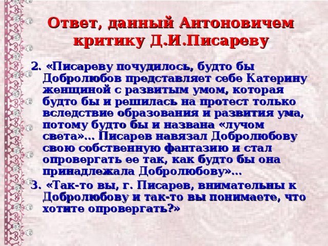 Ответ, данный Антоновичем критику Д.И.Писареву 2. «Писареву почудилось, будто бы Добролюбов представляет себе Катерину женщиной с развитым умом, которая будто бы и решилась на протест только вследствие образования и развития ума, потому будто бы и названа «лучом света»… Писарев навязал Добролюбову свою собственную фантазию и стал опровергать ее так, как будто бы она принадлежала Добролюбову»… 3. «Так-то вы, г. Писарев, внимательны к Добролюбову и так-то вы понимаете, что хотите опровергать?»