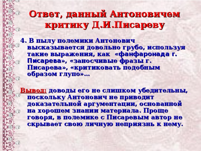 Ответ, данный Антоновичем критику Д.И.Писареву 4.  В пылу полемики Антонович высказывается довольно грубо, используя такие выражения, как  « фанфаронада г. Писарева », «заносчивые фразы г. Писарева», «критиковать подобным образом глупо»…  Вывод:  доводы его не слишком убедительны, поскольку Антонович не приводит доказательной аргументации, основанной на хорошем знании материала. Проще говоря, в полемике с Писаревым автор не скрывает свою личную неприязнь к нему.