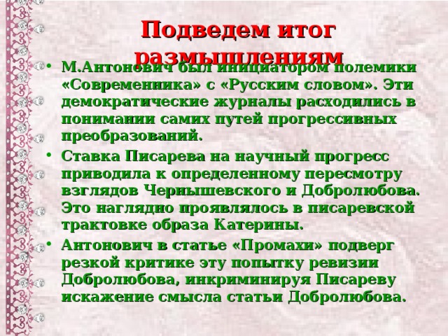 Подведем итог размышлениям М.Антонович был инициатором полемики «Современника» с «Русским словом». Эти демократические журналы расходились в понимании самих путей прогрессивных преобразований. Ставка Писарева на научный прогресс приводила к определенному пересмотру взглядов Чернышевского и Добролюбова. Это наглядно проявлялось в писаревской трактовке образа Катерины. Антонович в статье «Промахи» подверг резкой критике эту попытку ревизии Добролюбова, инкриминируя Писареву искажение смысла статьи Добролюбова.