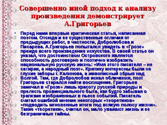 Совершенно иной подход к анализу произведения демонстрирует А.Григорьев Перед нами впервые критическая статья, написанная поэтом. Отсюда и ее существенные отличия от предыдущих работ, в частности, Добролюбова и Писарева. А.Григорьев попытался увидеть в «Грозе» прежде всего произведение искусства. В своей статье он указал, что достоинством Островского является способность достоверно и поэтично изобразить национальную русскую жизнь: «Имя этого писателя – не сатирик, а народный поэт». Критику интересны были не глухие заборы г. Калинова, а живописный обрыв над Волгой. Там, где Добролюбов искал обличения, поэт Григорьев старался найти восхищение. Григорьев замечал в «Грозе» лишь красоту русской природы и прелесть провинциального быта, как будто забывая о трагизме изображенных в пьесе событий. Писатель считал ошибкой мнение некоторых «теоретиков» «подводить мгновенные итоги под всякую полосу жизни». Такие «теоретики», считал он, мало уважают жизнь и ее безграничные тайны.