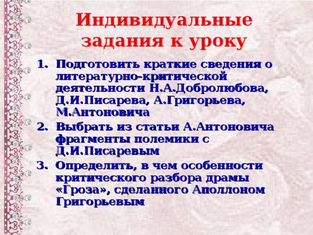 Индивидуальные задания к уроку Подготовить краткие сведения о литературно-критической деятельности Н.А.Добролюбова, Д.И.Писарева, А.Григорьева, М.Антоновича Выбрать из статьи А.Антоновича фрагменты полемики с Д.И.Писаревым Определить, в чем особенности критического разбора драмы «Гроза», сделанного Аполлоном Григорьевым