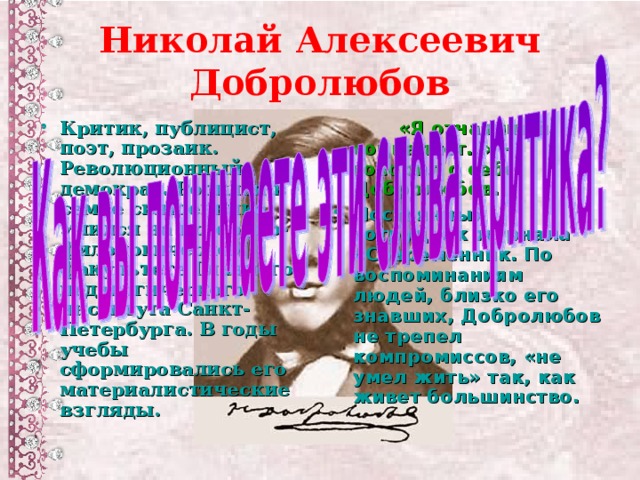 Николай Алексеевич Добролюбов Критик, публицист, поэт, прозаик. Революционный демократ. Родился в семье священника. Учился на историко-филологическом факультете Главного педагогического института Санкт-Петербурга. В годы учебы сформировались его материалистические взгляды.  «Я отчаянный социалист…» - говорил о себе Добролюбов.  Постоянный сотрудник журнала «Современник. По воспоминаниям людей, близко его знавших, Добролюбов не трепел компромиссов, «не умел жить» так, как живет большинство.