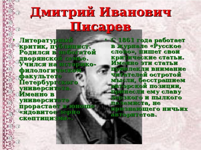 Дмитрий Иванович Писарев Литературный критик, публицист. Родился в небогатой дворянской семье. Учился на историко-филологическом факультете Петербургского университета. Именно в университете прорастает в юноше «ядовитое зерно скептицизма».  С 1861 года работает в журнале «Русское слово», пишет свои критические статьи. Именно эти статьи привлекли внимание читателей остротой мысли, бесстрашием авторской позиции, принесли ему славу дерзкого и пылкого полемиста, не признающего ничьих авторитетов.