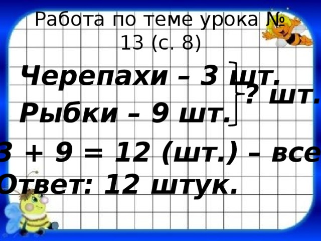 Работа по теме урока № 13 (с. 8) Черепахи – 3 шт. Рыбки – 9 шт. ? шт. 3 + 9 = 12 (шт.) – всего. Ответ: 12 штук. 