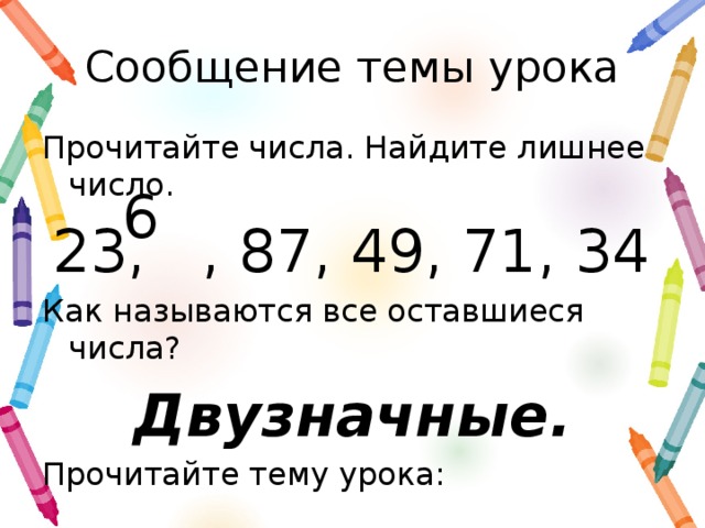 Сообщение темы урока Прочитайте числа. Найдите лишнее число. 23, , 87, 49, 71, 34 Как называются все оставшиеся числа? Двузначные. Прочитайте тему урока: 6