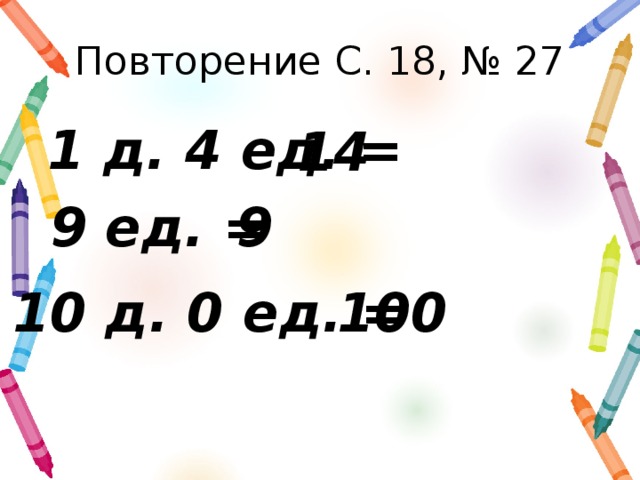 Повторение С. 18, № 27 1 д. 4 ед. = 14 9 ед. = 9 10 д. 0 ед. = 100