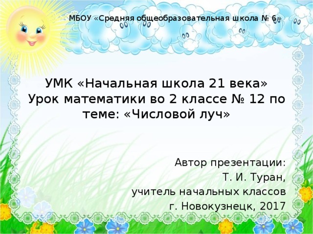 МБОУ «Средняя общеобразовательная школа № 6» УМК «Начальная школа 21 века»  Урок математики во 2 классе № 12 по теме: «Числовой луч» Автор презентации: Т. И. Туран, учитель начальных классов г. Новокузнецк, 2017 