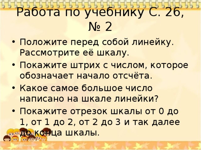 Работа по учебнику С. 26, № 2 Положите перед собой линейку. Рассмотрите её шкалу. Покажите штрих с числом, которое обозначает начало отсчёта. Какое самое большое число написано на шкале линейки? Покажите отрезок шкалы от 0 до 1, от 1 до 2, от 2 до 3 и так далее до конца шкалы. 