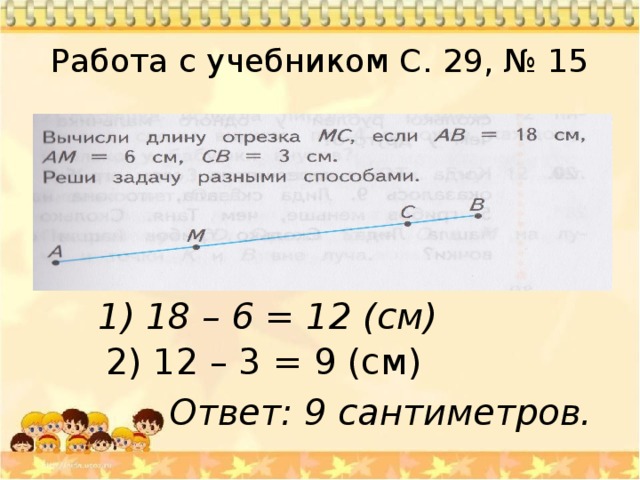 Работа с учебником С. 29, № 15 1) 18 – 6 = 12 (см) 2) 12 – 3 = 9 (см) Ответ: 9 сантиметров. 