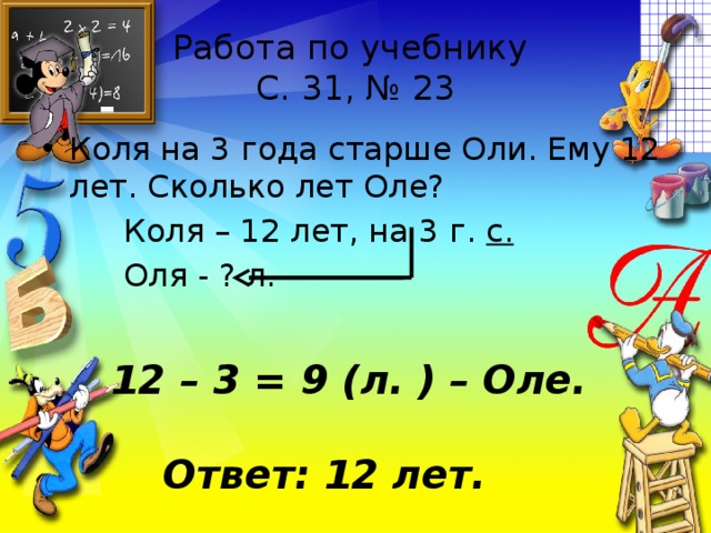 Работа по учебнику  С. 31, № 23 Коля на 3 года старше Оли. Ему 12 лет. Сколько лет Оле?  Коля – 12 лет, на 3 г. с.  Оля - ? л. 12 – 3 = 9 (л. ) – Оле. Ответ: 12 лет. 