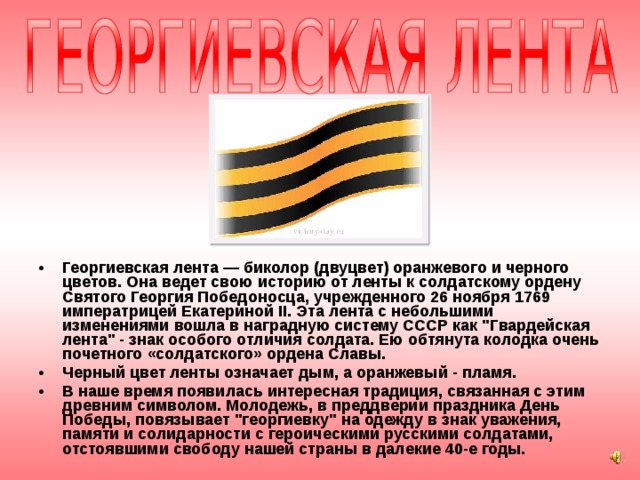 Георгиевская лента — биколор (двуцвет) оранжевого и черного цветов. Она ведет свою историю от ленты к солдатскому ордену Святого Георгия Победоносца, учрежденного 26 ноября 1769 императрицей Екатериной II. Эта лента с небольшими изменениями вошла в наградную систему СССР как 
