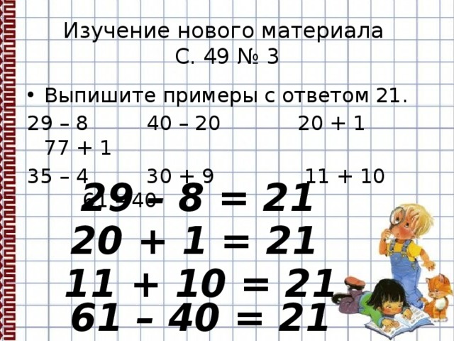 Изучение нового материала  С. 49 № 3 Выпишите примеры с ответом 21. 29 – 8 40 – 20 20 + 1 77 + 1 35 – 4 30 + 9 11 + 10 61 – 40 29 – 8 = 21 20 + 1 = 21 11 + 10 = 21 61 – 40 = 21 