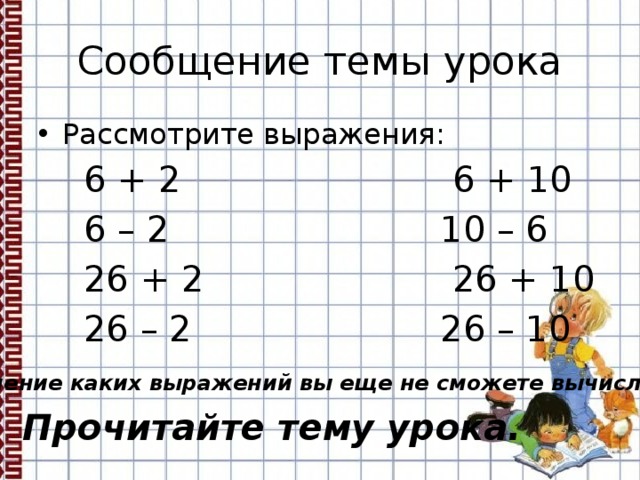 Сообщение темы урока Рассмотрите выражения:  6 + 2 6 + 10  6 – 2 10 – 6  26 + 2 26 + 10  26 – 2 26 – 10 Значение каких выражений вы еще не сможете вычислить? Прочитайте тему урока. 