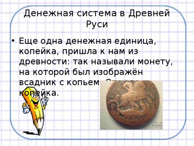 Денежная система в Древней Руси Еще одна денежная единица, копейка, пришла к нам из древности: так называли монету, на которой был изображён всадник с копьем. Отсюда и копейка. 