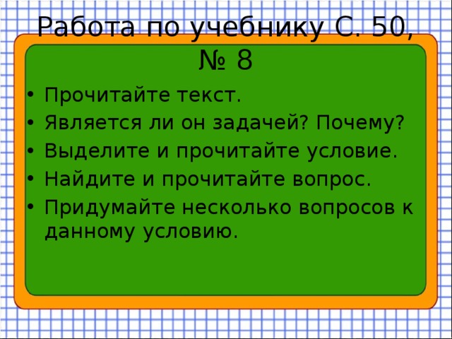 Работа по учебнику С. 50, № 8 Прочитайте текст. Является ли он задачей? Почему? Выделите и прочитайте условие. Найдите и прочитайте вопрос. Придумайте несколько вопросов к данному условию. 