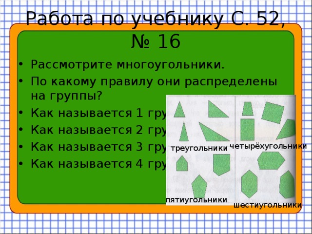 Работа по учебнику С. 52, № 16 Рассмотрите многоугольники. По какому правилу они распределены на группы? Как называется 1 группа? Как называется 2 группа? Как называется 3 группа? Как называется 4 группа? четырёхугольники треугольники пятиугольники шестиугольники 