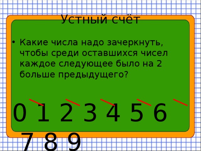 Устный счёт Какие числа надо зачеркнуть, чтобы среди оставшихся чисел каждое следующее было на 2 больше предыдущего? 0 1 2 3 4 5 6 7 8 9 