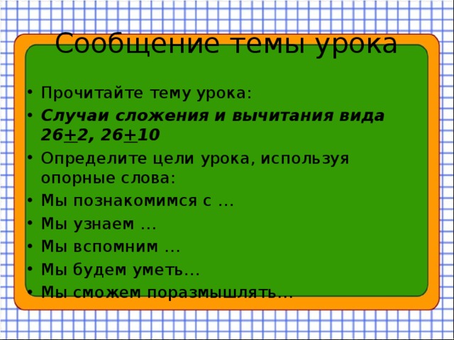 Сообщение темы урока Прочитайте тему урока: Случаи сложения и вычитания вида 26 + 2, 26 + 10 Определите цели урока, используя опорные слова: Мы познакомимся с … Мы узнаем … Мы вспомним … Мы будем уметь… Мы сможем поразмышлять… 