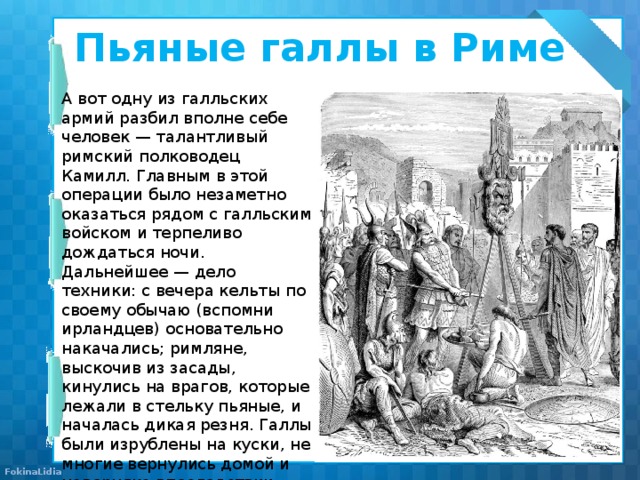 Пьяные галлы в Риме   А вот одну из галльских армий разбил вполне себе человек — талантливый римский полководец Камилл. Главным в этой операции было незаметно оказаться рядом с галльским войском и терпеливо дождаться ночи. Дальнейшее — дело техники: с вечера кельты по своему обычаю (вспомни ирландцев) основательно накачались; римляне, выскочив из засады, кинулись на врагов, которые лежали в стельку пьяные, и началась дикая резня. Галлы были изрублены на куски, не многие вернулись домой и наверняка впоследствии проповедовали трезвый образ жизни. 