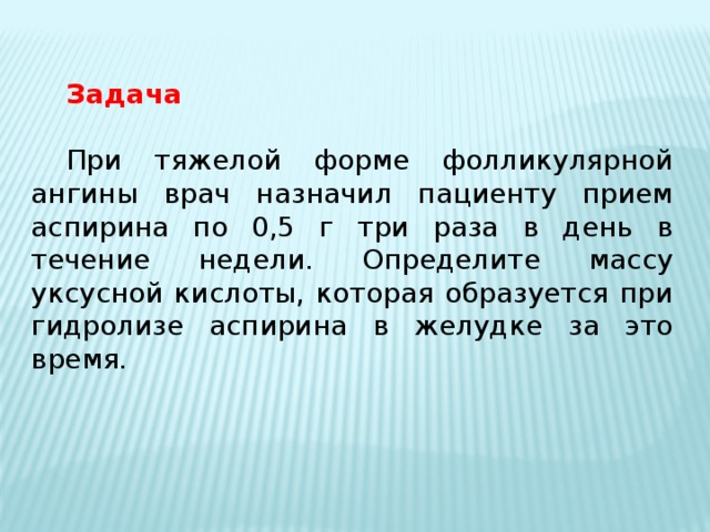 Задача При тяжелой форме фолликулярной ангины врач назначил пациенту прием аспирина по 0,5 г три раза в день в течение недели. Определите массу уксусной кислоты, которая образуется при гидролизе аспирина в желудке за это время. 