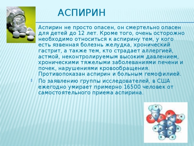 Аспирин Аспирин не просто опасен, он смертельно опасен для детей до 12 лет. Кроме того, очень осторожно необходимо относиться к аспирину тем, у кого есть язвенная болезнь желудка, хронический гастрит, а также тем, кто страдает аллергией, астмой, неконтролируемым высоким давлением, хроническими тяжелыми заболеваниями печени и почек, нарушениями кровообращения. Противопоказан аспирин и больным гемофилией. По заявлению группы исследователей, в США ежегодно умирает примерно 16500 человек от самостоятельного приема аспирина. 