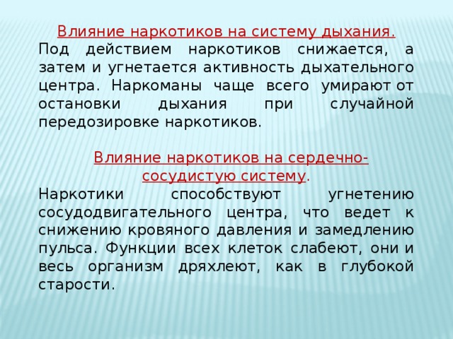 Влияние наркотиков на систему дыхания. Под действием наркотиков снижается, а затем и угнетается активность дыхательного центра. Наркоманы чаще всего умирают от остановки дыхания при случайной передозировке наркотиков.    Влияние наркотиков на сердечно-сосудистую систему . Наркотики способствуют угнетению сосудодвигательного центра, что ведет к снижению кровяного давления и замедлению пульса. Функции всех клеток слабеют, они и весь организм дряхлеют, как в глубокой старости.      