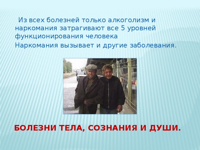   Из всех болезней только алкоголизм и наркомания затрагивают все 5 уровней функционирования человека Наркомания вызывает и другие заболевания. Болезни тела, сознания и души. 