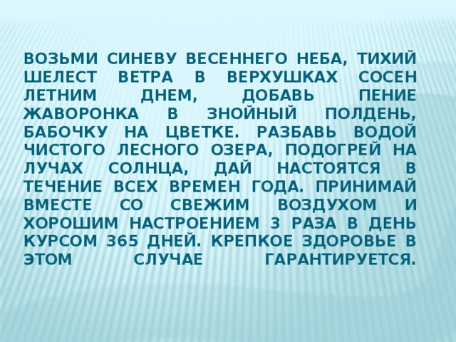 Возьми синеву весеннего неба, тихий шелест ветра в верхушках сосен летним днем, добавь пение жаворонка в знойный полдень, бабочку на цветке. Разбавь водой чистого лесного озера, подогрей на лучах солнца, дай настоятся в течение всех времен года. Принимай вместе со свежим воздухом и хорошим настроением 3 раза в день курсом 365 дней. Крепкое здоровье в этом случае гарантируется.      