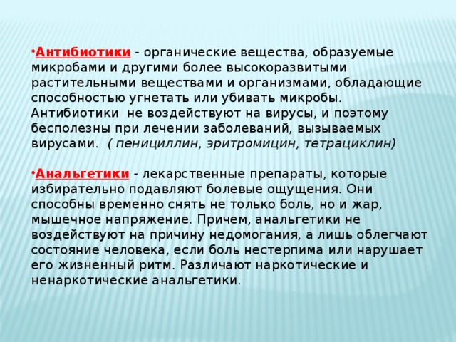 Антибиотики  - органические вещества, образуемые микробами и другими более высокоразвитыми растительными веществами и организмами, обладающие способностью угнетать или убивать микробы. Антибиотики не воздействуют на вирусы, и поэтому бесполезны при лечении заболеваний, вызываемых вирусами. ( пенициллин, эритромицин, тетрациклин) Анальгетики  - лекарственные препараты, которые избирательно подавляют болевые ощущения. Они способны временно снять не только боль, но и жар, мышечное напряжение. Причем, анальгетики не воздействуют на причину недомогания, а лишь облегчают состояние человека, если боль нестерпима или нарушает его жизненный ритм. Различают наркотические и ненаркотические анальгетики. 