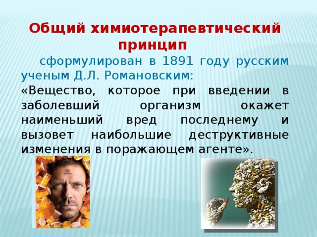 Общий химиотерапевтический принцип  сформулирован в 1891 году русским ученым Д.Л. Романовским: «Вещество, которое при введении в заболевший организм окажет наименьший вред последнему и вызовет наибольшие деструктивные изменения в поражающем агенте». 