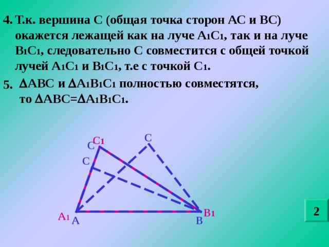 Т.к. вершина С (общая точка сторон АС и ВС) окажется лежащей как на луче А 1 С 1 , так и на луче В 1 С 1 , следовательно С совместится с общей точкой лучей А 1 С 1 и В 1 С 1 , т.е с точкой С 1 . 4.  АВС и  А 1 В 1 С 1 полностью совместятся, то  АВС=  А 1 В 1 С 1 .  5. С С 1 С С 2 В 1 А 1 А В 