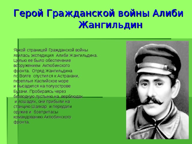             Герой Гражданской войны Алиби  Жангильдин               Яркой страницей Гражданской войны  явилась экспедиция Алиби Жангильдина.  Целью ее было обеспечение  вооружением Актюбинского  фронта. Отряд Жангильдина  по Волге спустился к Астрахани,  переплыл Каспийское море  и высадился на полуострове  Бузачи. Пробираясь через  безводную пустыню на верблюдах  и лошадях, они прибыли на  станцию Шалкар и передали  оружие и боеприпасы  командованию Актюбинского  фронта.  