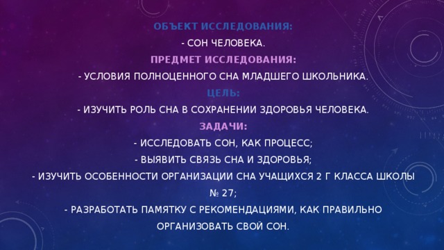 Объект исследования:  - сон человека.  Предмет исследования:  - условия   полноценного сна младшего школьника.  Цель:  - изучить роль сна в сохранении здоровья человека.  Задачи:  - исследовать сон, как процесс;  - выявить связь сна и здоровья;  - изучить особенности организации сна учащихся 2 Г класса школы № 27;  - разработать памятку с рекомендациями, как правильно организовать свой сон. 