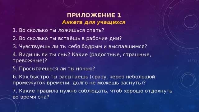   Анкета для учащихся 1. Во сколько ты ложишься спать? 2. Во сколько ты встаёшь в рабочие дни? 3. Чувствуешь ли ты себя бодрым и выспавшимся? 4. Видишь ли ты сны? Какие (радостные, страшные, тревожные)? 5. Просыпаешься ли ты ночью? 6. Как быстро ты засыпаешь (сразу, через небольшой промежуток времени, долго не можешь заснуть)? 7. Какие правила нужно соблюдать, чтоб хорошо отдохнуть во время сна? Приложение 1 