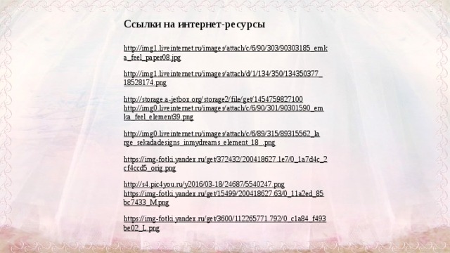 Ссылки на интернет-ресурсы http://img1.liveinternet.ru/images/attach/c/6/90/303/90303185_emka_feel_paper08.jpg  http://img1.liveinternet.ru/images/attach/d/1/134/350/134350377_18528174.png  http://storage.a-jetbox.org/storage2/file/get/1454759827100  http://img0.liveinternet.ru/images/attach/c/6/90/301/90301590_emka_feel_element39.png  http://img0.liveinternet.ru/images/attach/c/6/89/315/89315562_large_sekadadesigns_inmydreams_element_18_.png  https://img-fotki.yandex.ru/get/372432/200418627.1e7/0_1a7d4c_2cf4ccd5_orig.png  http://s4.pic4you.ru/y2016/03-18/24687/5540247.png  https://img-fotki.yandex.ru/get/15499/200418627.63/0_11a2ed_85bc7433_M.png  https://img-fotki.yandex.ru/get/3600/112265771.792/0_c1a84_f493be02_L.png   