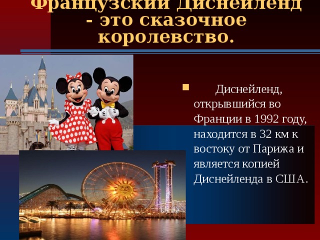 Французский Диснейленд - это сказочное королевство.  Диснейленд, открывшийся во Франции в 1992 году, находится в 32 км к востоку от Парижа и является копией Диснейленда в США.  