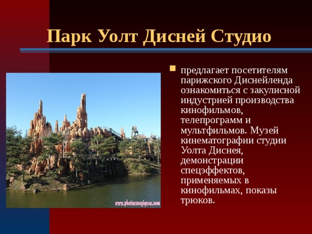Парк Уолт Дисней Студио  предлагает посетителям парижского Диснейленда ознакомиться с закулисной индустрией производства кинофильмов, телепрограмм и мультфильмов. Музей кинематографии студии Уолта Диснея, демонстрации спецэффектов, применяемых в кинофильмах, показы трюков.  
