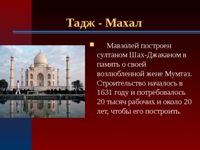 Тадж - Махал  Мавзолей построен султаном Шах-Джаканом в память о своей возлюбленной жене Мумтаз. Строительство началось в 1631 году и потребовалось 20 тысяч рабочих и около 20 лет, чтобы его построить. 