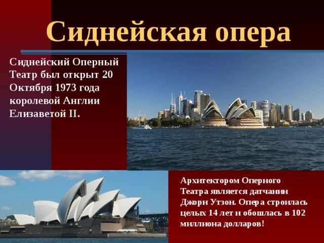Сиднейская опера Сиднейский Оперный Театр был открыт 20 Октября 1973 года королевой Англии Елизаветой II.  Архитектором Оперного Театра является датчанин Джорн Утзон. Опера строилась целых 14 лет и обошлась в 102 миллиона долларов!    