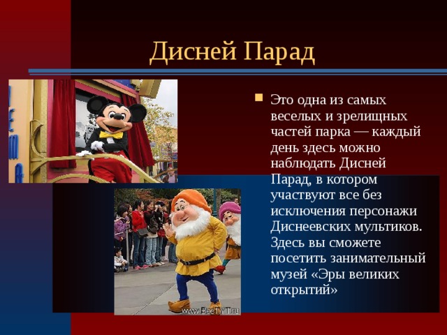 Дисней Парад Это одна из самых веселых и зрелищных частей парка — каждый день здесь можно наблюдать Дисней Парад, в котором участвуют все без исключения персонажи Диснеевских мультиков. Здесь вы сможете посетить занимательный музей «Эры великих открытий»  