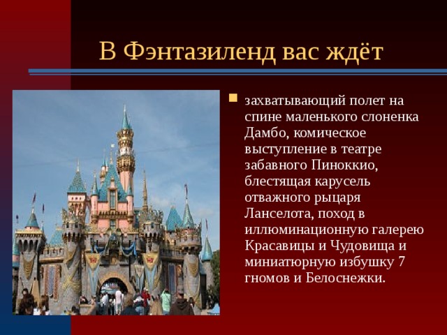  В Фэнтазиленд вас ждёт захватывающий полет на спине маленького слоненка Дамбо, комическое выступление в театре забавного Пиноккио, блестящая карусель отважного рыцаря Ланселота, поход в иллюминационную галерею Красавицы и Чудовища и миниатюрную избушку 7 гномов и Белоснежки.  