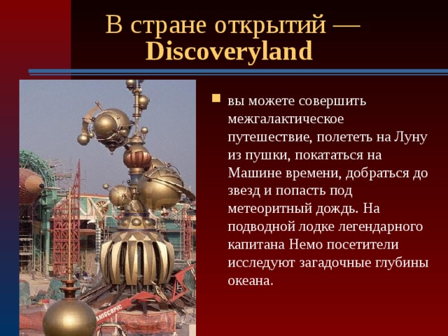 В стране открытий — Discoveryland  вы можете совершить межгалактическое путешествие, полететь на Луну из пушки, покататься на Машине времени, добраться до звезд и попасть под метеоритный дождь. На подводной лодке легендарного капитана Немо посетители исследуют загадочные глубины океана .  