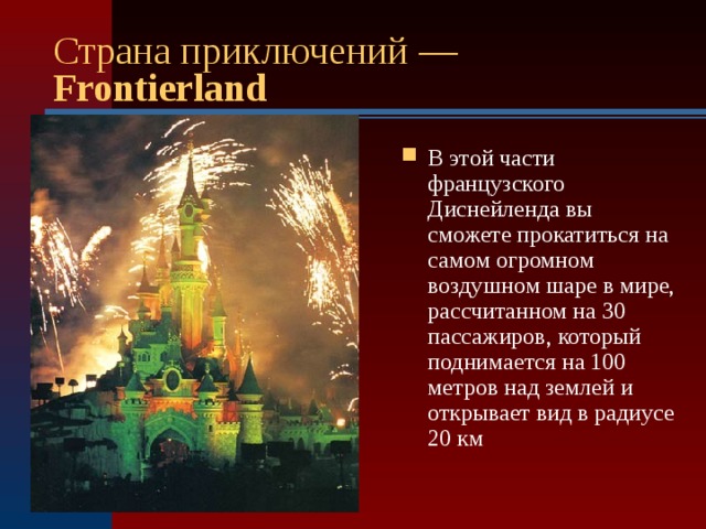 Страна приключений — Frontierland  В этой части французского Диснейленда вы сможете прокатиться на самом огромном воздушном шаре в мире, рассчитанном на 30 пассажиров, который поднимается на 100 метров над землей и открывает вид в радиусе 20 км  