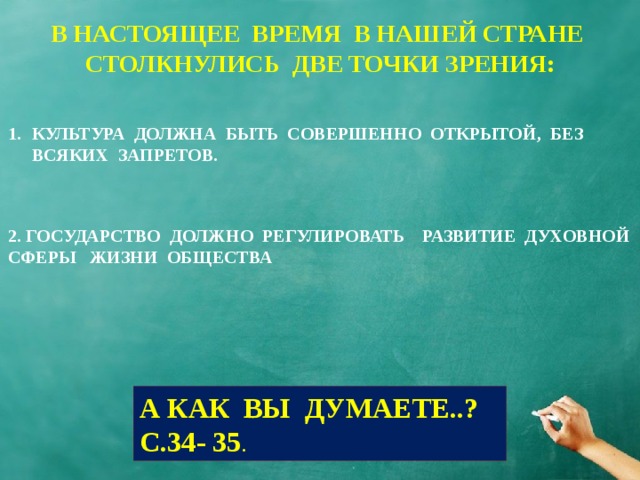 В НАСТОЯЩЕЕ ВРЕМЯ В НАШЕЙ СТРАНЕ СТОЛКНУЛИСЬ ДВЕ ТОЧКИ ЗРЕНИЯ: КУЛЬТУРА ДОЛЖНА БЫТЬ СОВЕРШЕННО ОТКРЫТОЙ, БЕЗ ВСЯКИХ ЗАПРЕТОВ. 2. ГОСУДАРСТВО ДОЛЖНО РЕГУЛИРОВАТЬ РАЗВИТИЕ ДУХОВНОЙ СФЕРЫ ЖИЗНИ ОБЩЕСТВА А КАК ВЫ ДУМАЕТЕ..? С.34- 35 . 