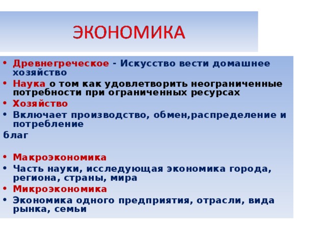 Древнегреческое - Искусство вести домашнее хозяйство Наука о том как удовлетворить неограниченные потребности при ограниченных ресурсах Хозяйство Включает производство, обмен,распределение и потребление благ  Макроэкономика Часть науки, исследующая экономика города, региона, страны, мира Микроэкономика Экономика одного предприятия, отрасли, вида рынка, семьи 